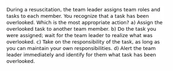 During a resuscitation, the team leader assigns team roles and tasks to each member. You recognize that a task has been overlooked. Which is the most appropriate action? a) Assign the overlooked task to another team member. b) Do the task you were assigned; wait for the team leader to realize what was overlooked. c) Take on the responsibility of the task, as long as you can maintain your own responsibilities. d) Alert the team leader immediately and identify for them what task has been overlooked.