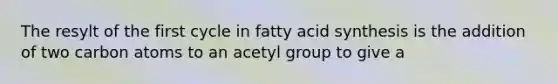 The resylt of the first cycle in fatty acid synthesis is the addition of two carbon atoms to an acetyl group to give a