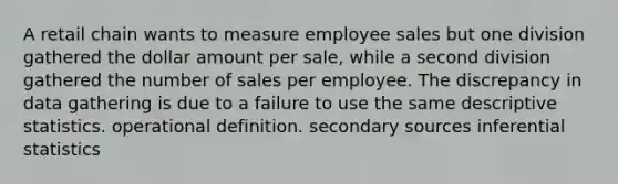 A retail chain wants to measure employee sales but one division gathered the dollar amount per sale, while a second division gathered the number of sales per employee. The discrepancy in data gathering is due to a failure to use the same descriptive statistics. operational definition. secondary sources inferential statistics