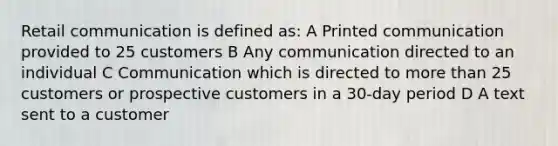 Retail communication is defined as: A Printed communication provided to 25 customers B Any communication directed to an individual C Communication which is directed to <a href='https://www.questionai.com/knowledge/keWHlEPx42-more-than' class='anchor-knowledge'>more than</a> 25 customers or prospective customers in a 30-day period D A text sent to a customer