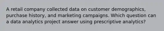 A retail company collected data on customer demographics, purchase history, and marketing campaigns. Which question can a data analytics project answer using prescriptive analytics?