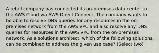 A retail company has connected its on-premises data center to the AWS Cloud via AWS Direct Connect. The company wants to be able to resolve DNS queries for any resources in the on-premises network from the AWS VPC and also resolve any DNS queries for resources in the AWS VPC from the on-premises network. As a solutions architect, which of the following solutions can be combined to address the given use case? (Select two)