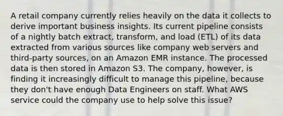 A retail company currently relies heavily on the data it collects to derive important business insights. Its current pipeline consists of a nightly batch extract, transform, and load (ETL) of its data extracted from various sources like company web servers and third-party sources, on an Amazon EMR instance. The processed data is then stored in Amazon S3. The company, however, is finding it increasingly difficult to manage this pipeline, because they don't have enough Data Engineers on staff. What AWS service could the company use to help solve this issue?