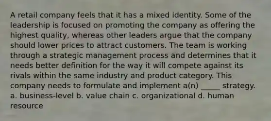 A retail company feels that it has a mixed identity. Some of the leadership is focused on promoting the company as offering the highest quality, whereas other leaders argue that the company should lower prices to attract customers. The team is working through a strategic management process and determines that it needs better definition for the way it will compete against its rivals within the same industry and product category. This company needs to formulate and implement a(n) _____ strategy. a. business-level b. value chain c. organizational d. human resource