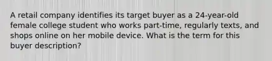 A retail company identifies its target buyer as a 24-year-old female college student who works part-time, regularly texts, and shops online on her mobile device. What is the term for this buyer description?