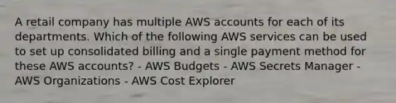 A retail company has multiple AWS accounts for each of its departments. Which of the following AWS services can be used to set up consolidated billing and a single payment method for these AWS accounts? - AWS Budgets - AWS Secrets Manager - AWS Organizations - AWS Cost Explorer