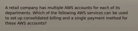 A retail company has multiple AWS accounts for each of its departments. Which of the following AWS services can be used to set up consolidated billing and a single payment method for these AWS accounts?