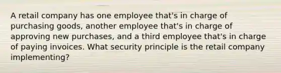 A retail company has one employee that's in charge of purchasing goods, another employee that's in charge of approving new purchases, and a third employee that's in charge of paying invoices. What security principle is the retail company implementing?