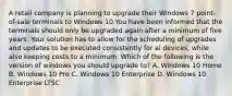 A retail company is planning to upgrade their Windows 7 point-of-sale terminals to Windows 10.You have been informed that the terminals should only be upgraded again after a minimum of five years. Your solution has to allow for the scheduling of upgrades and updates to be executed consistently for al devices, while also keeping costs to a minimum. Which of the following is the version of windows you should upgrade to? A. Windows 10 Home B. Windows 10 Pro C. Windows 10 Enterprise D. Windows 10 Enterprise LTSC