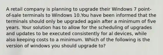 A retail company is planning to upgrade their Windows 7 point-of-sale terminals to Windows 10.You have been informed that the terminals should only be upgraded again after a minimum of five years. Your solution has to allow for the scheduling of upgrades and updates to be executed consistently for al devices, while also keeping costs to a minimum. Which of the following is the version of windows you should upgrade to?