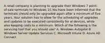 A retail company is planning to upgrade their Windows 7 point-of-sale terminals to Windows 10.You have been informed that the terminals should only be upgraded again after a minimum of five years. Your solution has to allow for the scheduling of upgrades and updates to be executed consistently for al devices, while also keeping costs to a minimum. Which of the following is the servicing tool that you should use? A. Windows Autopilot B. Windows Server Update Services C. Microsoft Intune D. Azure AD Connect