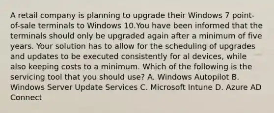 A retail company is planning to upgrade their Windows 7 point-of-sale terminals to Windows 10.You have been informed that the terminals should only be upgraded again after a minimum of five years. Your solution has to allow for the scheduling of upgrades and updates to be executed consistently for al devices, while also keeping costs to a minimum. Which of the following is the servicing tool that you should use? A. Windows Autopilot B. Windows Server Update Services C. Microsoft Intune D. Azure AD Connect