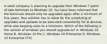 A retail company is planning to upgrade their Windows 7 point-of-sale terminals to Windows 10. You have been informed that the terminals should only be upgraded again after a minimum of five years. Your solution has to allow for the scheduling of upgrades and updates to be executed consistently for al devices, while also keeping costs to a minimum. Which of the following is the version of windows you should upgrade to? A. Windows 10 Home B. Windows 10 Pro C. Windows 10 Enterprise D. Windows 10 Enterprise LTSC