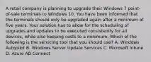 A retail company is planning to upgrade their Windows 7 point-of-sale terminals to Windows 10. You have been informed that the terminals should only be upgraded again after a minimum of five years. Your solution has to allow for the scheduling of upgrades and updates to be executed consistently for all devices, while also keeping costs to a minimum. Which of the following is the servicing tool that you should use? A. Windows Autopilot B. Windows Server Update Services C. Microsoft Intune D. Azure AD Connect