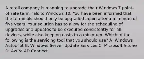 A retail company is planning to upgrade their Windows 7 point-of-sale terminals to Windows 10. You have been informed that the terminals should only be upgraded again after a minimum of five years. Your solution has to allow for the scheduling of upgrades and updates to be executed consistently for all devices, while also keeping costs to a minimum. Which of the following is the servicing tool that you should use? A. Windows Autopilot B. Windows Server Update Services C. Microsoft Intune D. Azure AD Connect