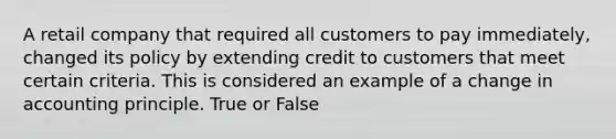 A retail company that required all customers to pay immediately, changed its policy by extending credit to customers that meet certain criteria. This is considered an example of a change in accounting principle. True or False