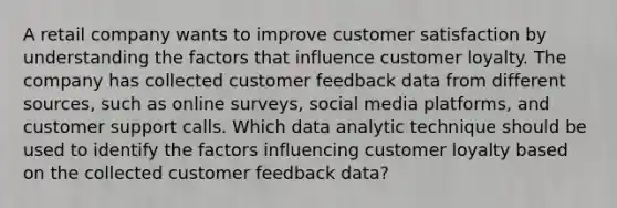 A retail company wants to improve customer satisfaction by understanding the factors that influence customer loyalty. The company has collected customer feedback data from different sources, such as online surveys, social media platforms, and customer support calls. Which data analytic technique should be used to identify the factors influencing customer loyalty based on the collected customer feedback data?