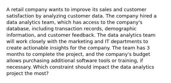 A retail company wants to improve its sales and customer satisfaction by analyzing customer data. The company hired a data analytics team, which has access to the company's database, including transaction records, demographic information, and customer feedback. The data analytics team will work closely with the marketing and IT departments to create actionable insights for the company. The team has 3 months to complete the project, and the company's budget allows purchasing additional software tools or training, if necessary. Which constraint should impact the data analytics project the most?