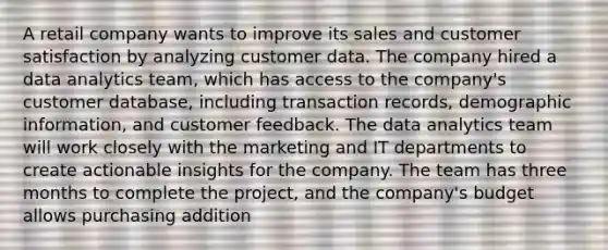 A retail company wants to improve its sales and customer satisfaction by analyzing customer data. The company hired a data analytics team, which has access to the company's customer database, including transaction records, demographic information, and customer feedback. The data analytics team will work closely with the marketing and IT departments to create actionable insights for the company. The team has three months to complete the project, and the company's budget allows purchasing addition