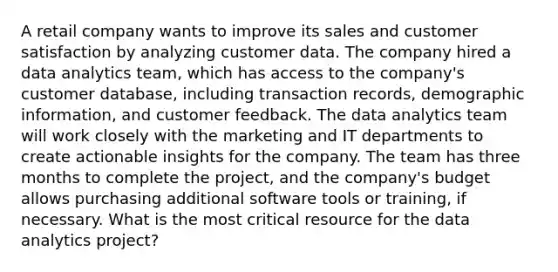 A retail company wants to improve its sales and customer satisfaction by analyzing customer data. The company hired a data analytics team, which has access to the company's customer database, including transaction records, demographic information, and customer feedback. The data analytics team will work closely with the marketing and IT departments to create actionable insights for the company. The team has three months to complete the project, and the company's budget allows purchasing additional software tools or training, if necessary. What is the most critical resource for the data analytics project?