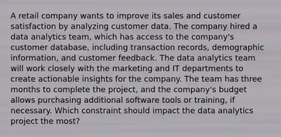 A retail company wants to improve its sales and customer satisfaction by analyzing customer data. The company hired a data analytics team, which has access to the company's customer database, including transaction records, demographic information, and customer feedback. The data analytics team will work closely with the marketing and IT departments to create actionable insights for the company. The team has three months to complete the project, and the company's budget allows purchasing additional software tools or training, if necessary. Which constraint should impact the data analytics project the most?