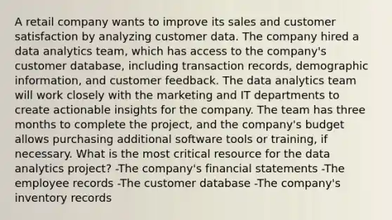 A retail company wants to improve its sales and customer satisfaction by analyzing customer data. The company hired a data analytics team, which has access to the company's customer database, including transaction records, demographic information, and customer feedback. The data analytics team will work closely with the marketing and IT departments to create actionable insights for the company. The team has three months to complete the project, and the company's budget allows purchasing additional software tools or training, if necessary. What is the most critical resource for the data analytics project? -The company's <a href='https://www.questionai.com/knowledge/kFBJaQCz4b-financial-statements' class='anchor-knowledge'>financial statements</a> -The employee records -The customer database -The company's inventory records