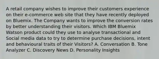 A retail company wishes to improve their customers experience on their e-commerce web site that they have recently deployed on Bluemix. The Company wants to improve the conversion rates by better understanding their visitors. Which IBM Bluemix Watson product could they use to analyse transactional and Social media data to try to determine purchase decisions, intent and behavioural traits of their Visitors? A. Conversation B. Tone Analyzer C. Discovery News D. Personality Insights