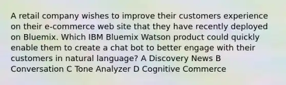 A retail company wishes to improve their customers experience on their e-commerce web site that they have recently deployed on Bluemix. Which IBM Bluemix Watson product could quickly enable them to create a chat bot to better engage with their customers in natural language? A Discovery News B Conversation C Tone Analyzer D Cognitive Commerce