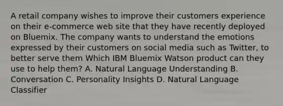 A retail company wishes to improve their customers experience on their e-commerce web site that they have recently deployed on Bluemix. The company wants to understand the emotions expressed by their customers on social media such as Twitter, to better serve them Which IBM Bluemix Watson product can they use to help them? A. Natural Language Understanding B. Conversation C. Personality Insights D. Natural Language Classifier