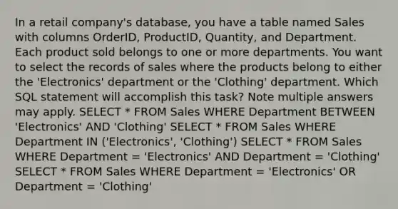 In a retail company's database, you have a table named Sales with columns OrderID, ProductID, Quantity, and Department. Each product sold belongs to one or more departments. You want to select the records of sales where the products belong to either the 'Electronics' department or the 'Clothing' department. Which SQL statement will accomplish this task? Note multiple answers may apply. SELECT * FROM Sales WHERE Department BETWEEN 'Electronics' AND 'Clothing' SELECT * FROM Sales WHERE Department IN ('Electronics', 'Clothing') SELECT * FROM Sales WHERE Department = 'Electronics' AND Department = 'Clothing' SELECT * FROM Sales WHERE Department = 'Electronics' OR Department = 'Clothing'