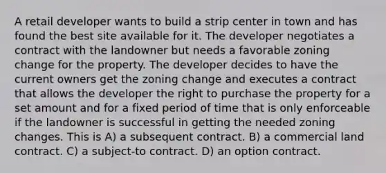 A retail developer wants to build a strip center in town and has found the best site available for it. The developer negotiates a contract with the landowner but needs a favorable zoning change for the property. The developer decides to have the current owners get the zoning change and executes a contract that allows the developer the right to purchase the property for a set amount and for a fixed period of time that is only enforceable if the landowner is successful in getting the needed zoning changes. This is A) a subsequent contract. B) a commercial land contract. C) a subject-to contract. D) an option contract.