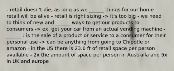 - retail doesn't die, as long as we ______ things for our home retail will be alive - retail is right sizing -> it's too big - we need to think of new and ______ ways to get our products to consumers -> ex: get your car from an actual vending machine - ______ : is the sale of a product or service to a consumer for their personal use -> can be anything from going to Chipotle or amazon - in the US there is 23.6 ft of retail space per person available - 2x the amount of space per person in Austraila and 5x in UK and europe