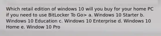 Which retail edition of windows 10 will you buy for your home PC if you need to use BitLocker To Go> a. Windows 10 Starter b. Windows 10 Education c. Windows 10 Enterprise d. Windows 10 Home e. Window 10 Pro