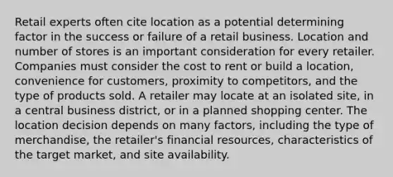 Retail experts often cite location as a potential determining factor in the success or failure of a retail business. Location and number of stores is an important consideration for every retailer. Companies must consider the cost to rent or build a location, convenience for customers, proximity to competitors, and the type of products sold. A retailer may locate at an isolated site, in a central business district, or in a planned shopping center. The location decision depends on many factors, including the type of merchandise, the retailer's financial resources, characteristics of the target market, and site availability.