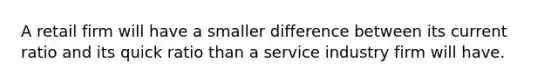 A retail firm will have a smaller difference between its current ratio and its quick ratio than a service industry firm will have.