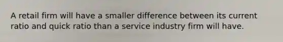 A retail firm will have a smaller difference between its current ratio and quick ratio than a service industry firm will have.