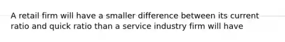 A retail firm will have a smaller difference between its current ratio and quick ratio than a service industry firm will have