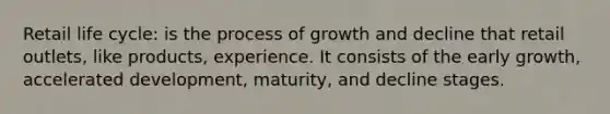 Retail life cycle: is the process of growth and decline that retail outlets, like products, experience. It consists of the early growth, accelerated development, maturity, and decline stages.