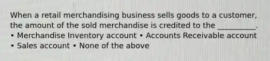 When a retail merchandising business sells goods to a customer, the amount of the sold merchandise is credited to the __________. • Merchandise Inventory account • Accounts Receivable account • Sales account • None of the above