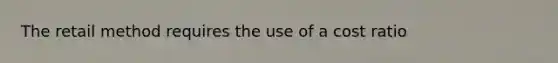 The retail method requires the use of a cost ratio