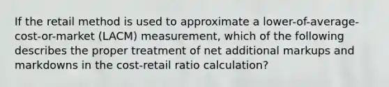 If the retail method is used to approximate a lower-of-average-cost-or-market (LACM) measurement, which of the following describes the proper treatment of net additional markups and markdowns in the cost-retail ratio calculation?