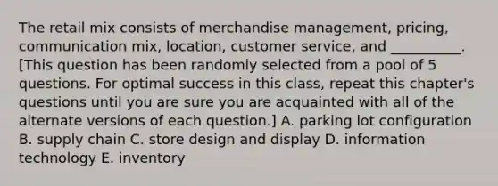 The retail mix consists of merchandise management, pricing, communication mix, location, customer service, and __________. [This question has been randomly selected from a pool of 5 questions. For optimal success in this class, repeat this chapter's questions until you are sure you are acquainted with all of the alternate versions of each question.] A. parking lot configuration B. supply chain C. store design and display D. information technology E. inventory