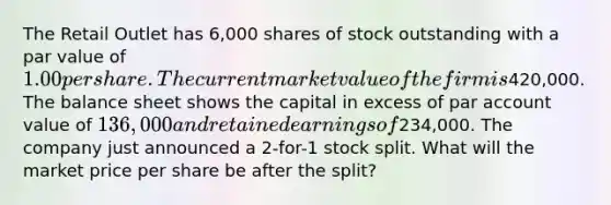 The Retail Outlet has 6,000 shares of stock outstanding with a par value of 1.00 per share. The current market value of the firm is420,000. The balance sheet shows the capital in excess of par account value of 136,000 and retained earnings of234,000. The company just announced a 2-for-1 stock split. What will the market price per share be after the split?