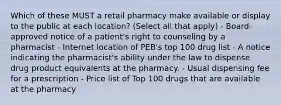 Which of these MUST a retail pharmacy make available or display to the public at each location? (Select all that apply) - Board-approved notice of a patient's right to counseling by a pharmacist - Internet location of PEB's top 100 drug list - A notice indicating the pharmacist's ability under the law to dispense drug product equivalents at the pharmacy. - Usual dispensing fee for a prescription - Price list of Top 100 drugs that are available at the pharmacy