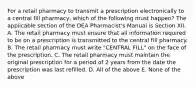 For a retail pharmacy to transmit a prescription electronically to a central fill pharmacy, which of the following must happen? The applicable section of the DEA Pharmacist's Manual is Section XII. A. The retail pharmacy must ensure that all information required to be on a prescription is transmitted to the central fill pharmacy. B. The retail pharmacy must write "CENTRAL FILL" on the face of the prescription. C. The retail pharmacy must maintain the original prescription for a period of 2 years from the date the prescription was last refilled. D. All of the above E. None of the above