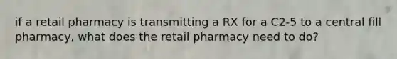 if a retail pharmacy is transmitting a RX for a C2-5 to a central fill pharmacy, what does the retail pharmacy need to do?