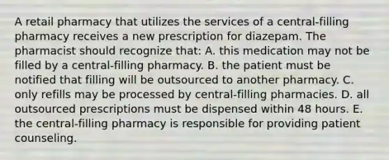 A retail pharmacy that utilizes the services of a central-filling pharmacy receives a new prescription for diazepam. The pharmacist should recognize that: A. this medication may not be filled by a central-filling pharmacy. B. the patient must be notified that filling will be outsourced to another pharmacy. C. only refills may be processed by central-filling pharmacies. D. all outsourced prescriptions must be dispensed within 48 hours. E. the central-filling pharmacy is responsible for providing patient counseling.