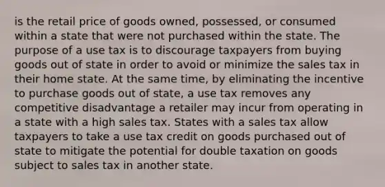 is the retail price of goods owned, possessed, or consumed within a state that were not purchased within the state. The purpose of a use tax is to discourage taxpayers from buying goods out of state in order to avoid or minimize the sales tax in their home state. At the same time, by eliminating the incentive to purchase goods out of state, a use tax removes any competitive disadvantage a retailer may incur from operating in a state with a high sales tax. States with a sales tax allow taxpayers to take a use tax credit on goods purchased out of state to mitigate the potential for double taxation on goods subject to sales tax in another state.