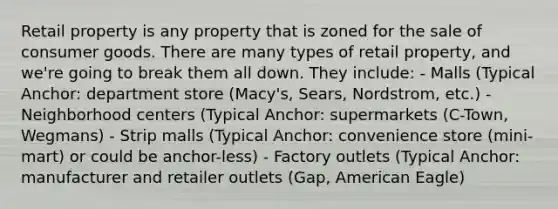 Retail property is any property that is zoned for the sale of consumer goods. There are many types of retail property, and we're going to break them all down. They include: - Malls (Typical Anchor: department store (Macy's, Sears, Nordstrom, etc.) - Neighborhood centers (Typical Anchor: supermarkets (C-Town, Wegmans) - Strip malls (Typical Anchor: convenience store (mini-mart) or could be anchor-less) - Factory outlets (Typical Anchor: manufacturer and retailer outlets (Gap, American Eagle)