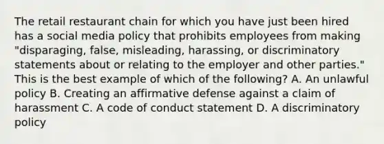 The retail restaurant chain for which you have just been hired has a social media policy that prohibits employees from making "disparaging, false, misleading, harassing, or discriminatory statements about or relating to the employer and other parties." This is the best example of which of the following? A. An unlawful policy B. Creating an affirmative defense against a claim of harassment C. A code of conduct statement D. A discriminatory policy